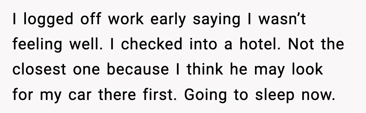 I logged off work early saying I wasn’t feeling well. I checked into a hotel. Not the closest one because I think he may look for my car there first....