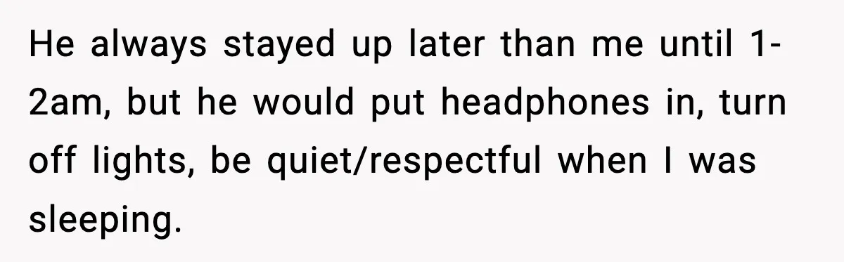 He always stayed up later than me until 1-2am, but he would put headphones in, turn off lights, be quiet/respectful when I was sleeping.