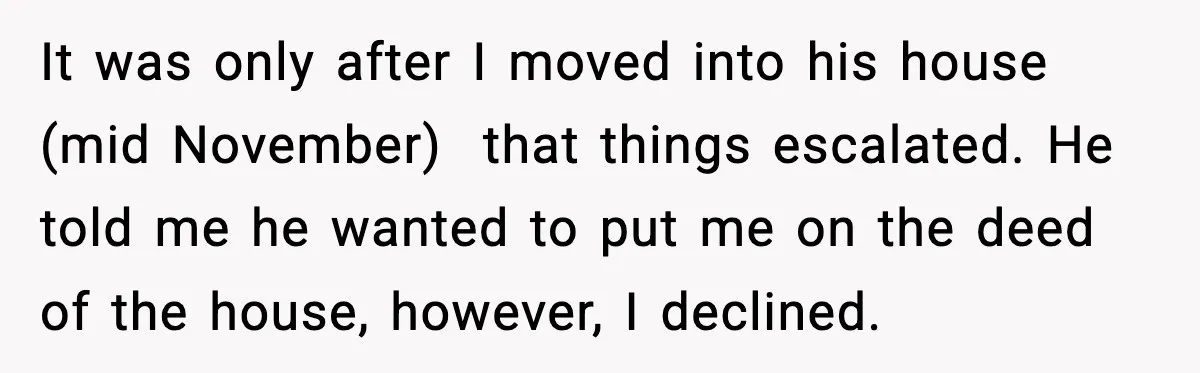 It was only after I moved into his house (mid November) that things escalated. He told me he wanted to put me on the deed of the house, however, I...