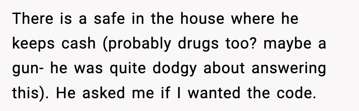 There is a safe in the house where he keeps cash (probably drugs too? maybe a gun- he was quite dodgy about answering this). He asked me if I wanted...