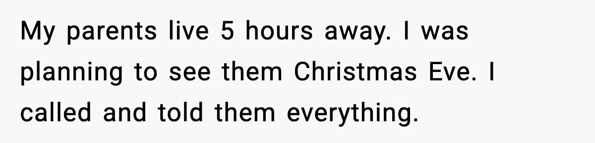 My parents live 5 hours away. I was planning to see them Christmas Eve. I called and told them everything.