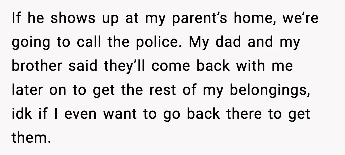 If he shows up at my parent’s home, we’re going to call the police. My dad and my brother said they’ll come back with me later on to get the...