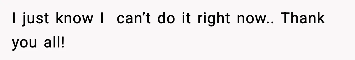 I just know I  can’t do it right now.. Thank you all!