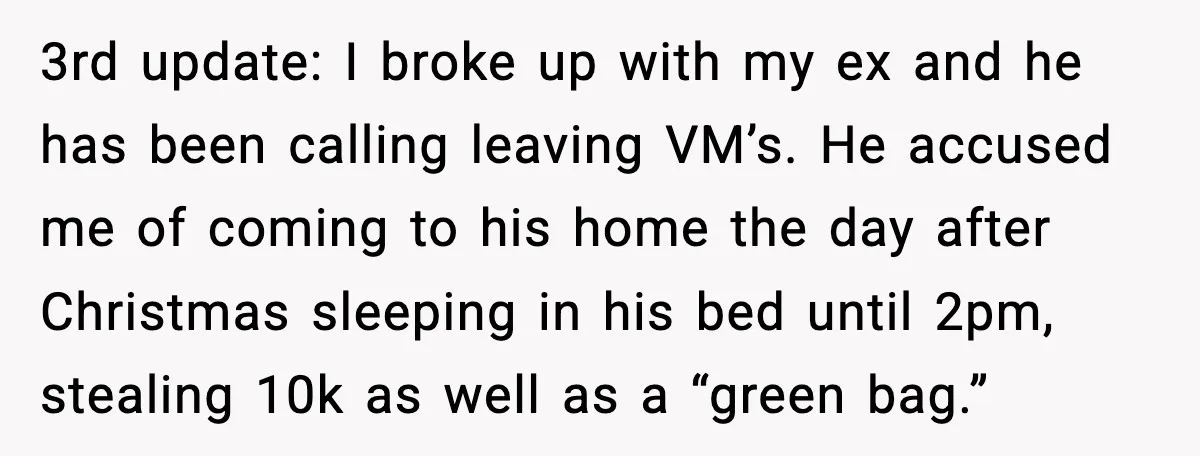 3rd update: I broke up with my ex and he has been calling leaving VM’s. He accused me of coming to his home the day after Christmas sleeping in his...