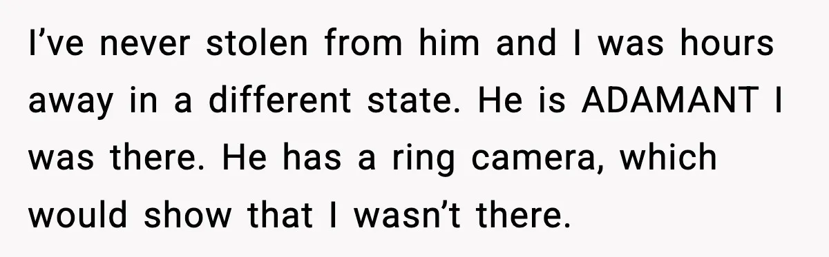 I’ve never stolen from him and I was hours away in a different state. He is ADAMANT I was there. He has a ring camera, which would show that I...