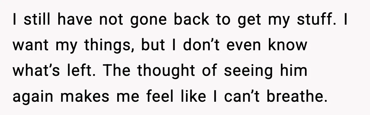 I still have not gone back to get my stuff. I want my things, but I don’t even know what’s left. The thought of seeing him again makes me feel...