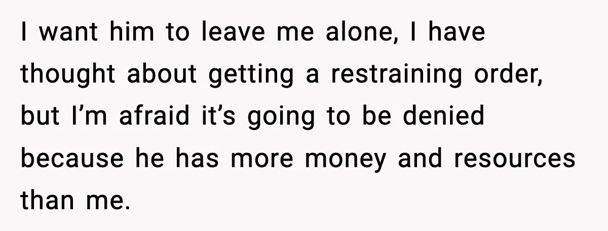 I want him to leave me alone, I have thought about getting a restraining order, but I’m afraid it’s going to be denied because he has more money and resources...