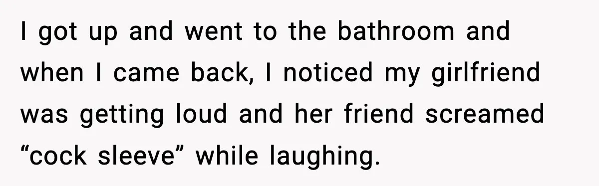 Boyfriend Wonders If He Should Leave After Girlfriend Mocks His Body In Public I got up and went to the bathroom and when I came back, I noticed my girlfriend was getting loud and her friend screamed “cock sleeve” while laughing.