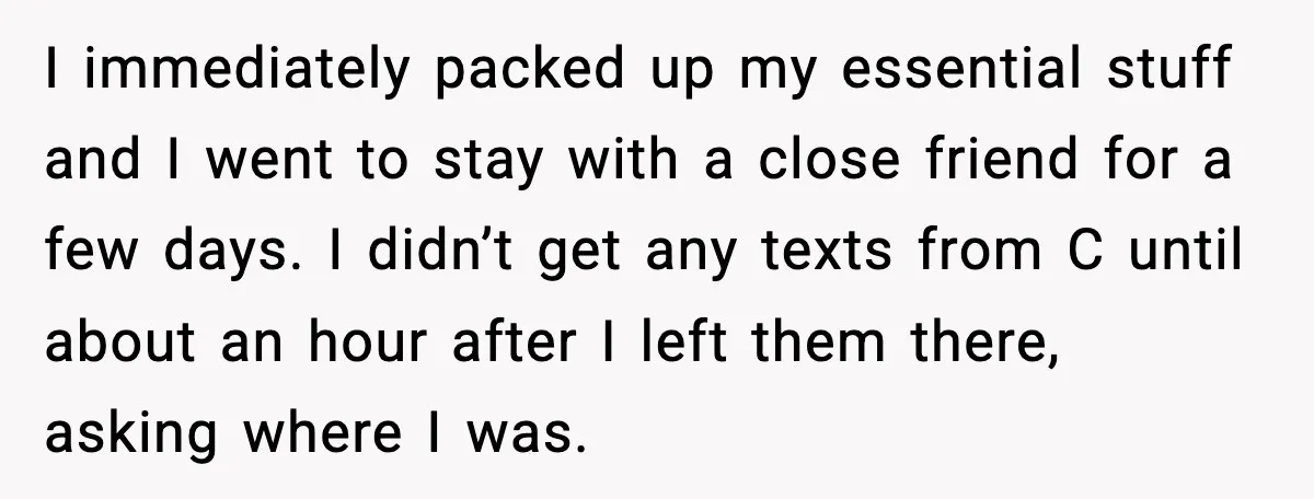 Boyfriend Wonders If He Should Leave After Girlfriend Mocks His Body In Public I immediately packed up my essential stuff and I went to stay with a close friend for a few days. I didn’t get any texts from C until about an...