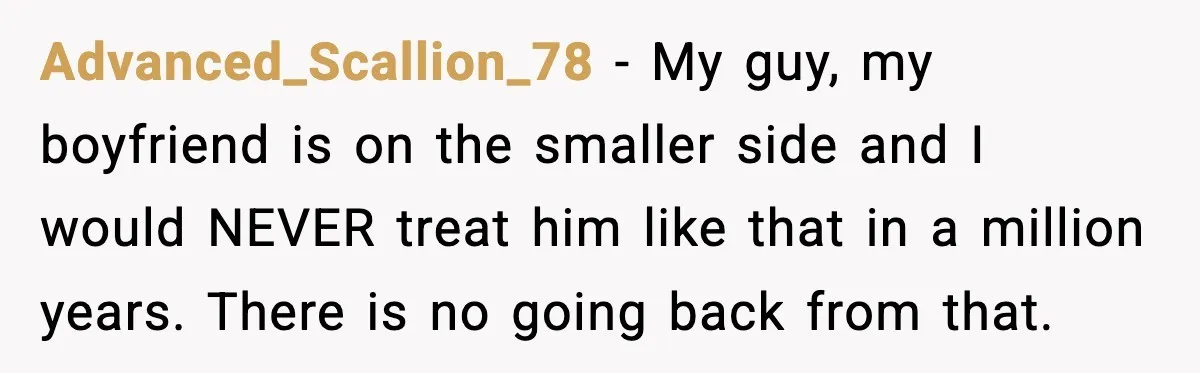 Boyfriend Wonders If He Should Leave After Girlfriend Mocks His Body In Public Advanced_Scallion_78 - My guy, my boyfriend is on the smaller side and I would NEVER treat him like that in a million years. There is no going back from that.