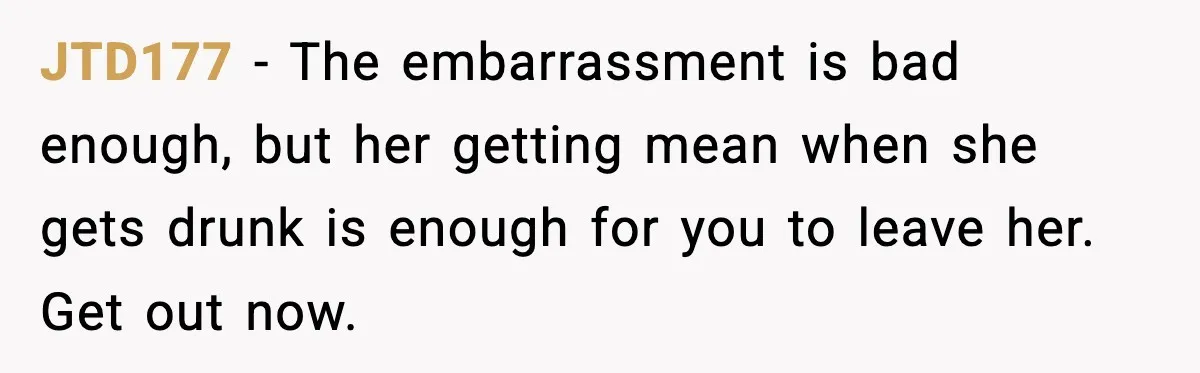 Boyfriend Wonders If He Should Leave After Girlfriend Mocks His Body In Public JTD177 - The embarrassment is bad enough, but her getting mean when she gets drunk is enough for you to leave her. Get out now.