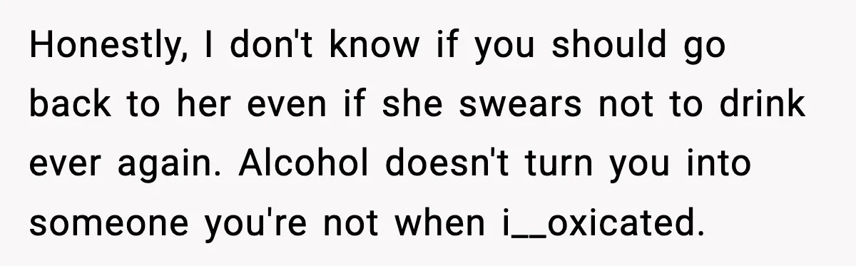 Boyfriend Wonders If He Should Leave After Girlfriend Mocks His Body In Public Honestly, I don't know if you should go back to her even if she swears not to drink ever again. Alcohol doesn't turn you into someone you're not when i__oxicated.