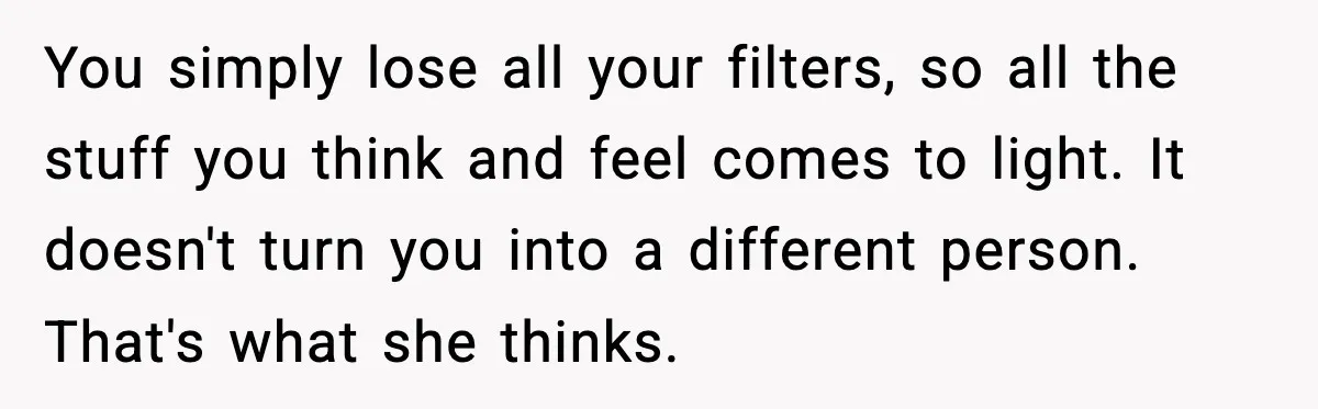 Boyfriend Wonders If He Should Leave After Girlfriend Mocks His Body In Public You simply lose all your filters, so all the stuff you think and feel comes to light. It doesn't turn you into a different person. That's what she thinks.