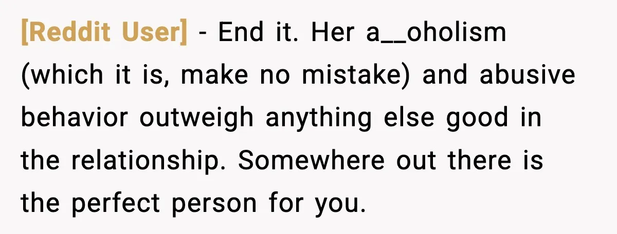 [Reddit User] - End it. Her a__oholism (which it is, make no mistake) and abusive behavior outweigh anything else good in the relationship. Somewhere out there is the perfect person...