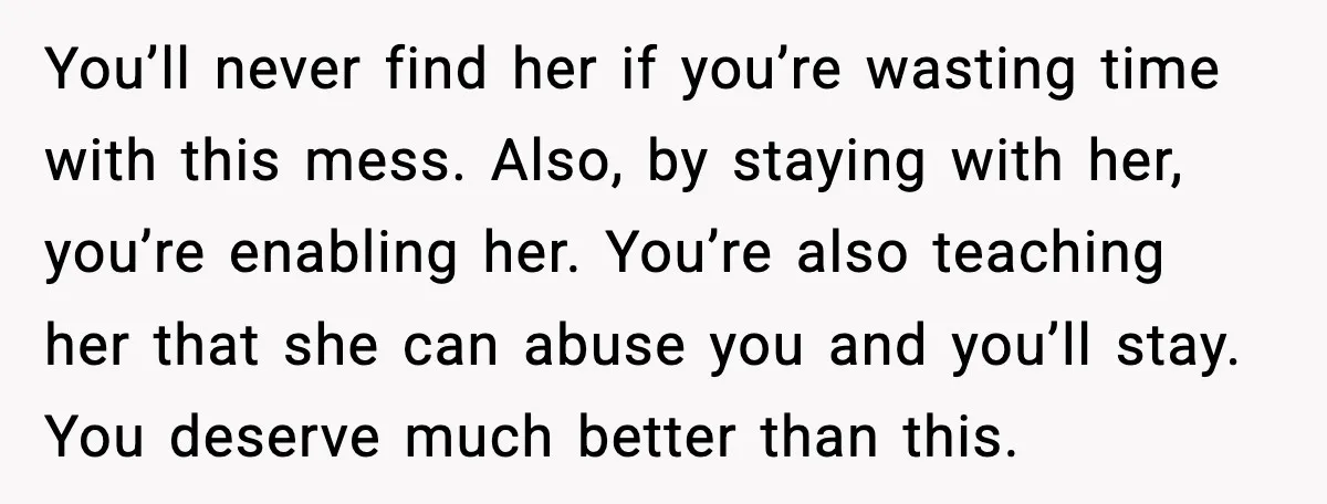 Boyfriend Wonders If He Should Leave After Girlfriend Mocks His Body In Public You’ll never find her if you’re wasting time with this mess. Also, by staying with her, you’re enabling her. You’re also teaching her that she can abuse you and you’ll...