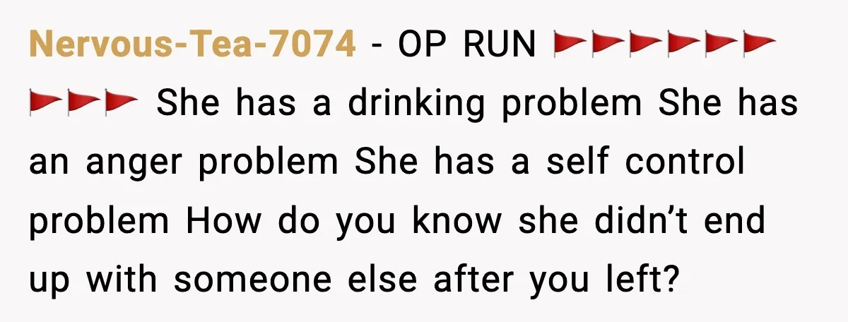 Boyfriend Wonders If He Should Leave After Girlfriend Mocks His Body In Public Nervous-Tea-7074 - OP RUN 🚩🚩🚩🚩🚩🚩🚩🚩🚩 She has a drinking problem She has an anger problem She has a self control problem How do you know she didn’t end up with...