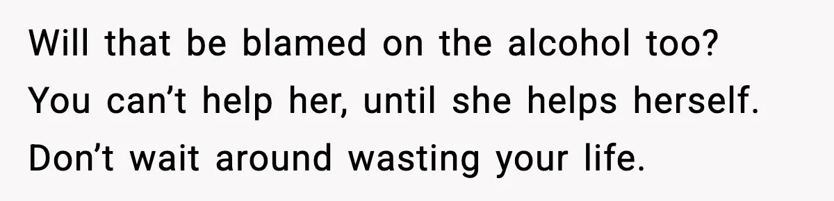 Boyfriend Wonders If He Should Leave After Girlfriend Mocks His Body In Public Will that be blamed on the alcohol too? You can’t help her, until she helps herself. Don’t wait around wasting your life.