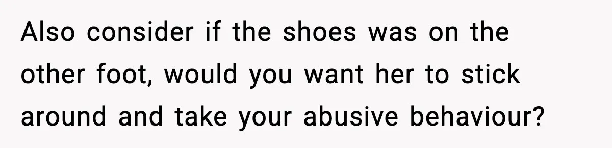 Boyfriend Wonders If He Should Leave After Girlfriend Mocks His Body In Public Also consider if the shoes was on the other foot, would you want her to stick around and take your abusive behaviour?