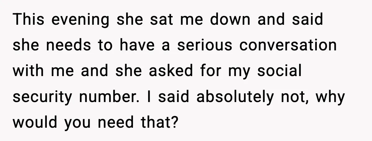 This evening she sat me down and said she needs to have a serious conversation with me and she asked for my social security number. I said absolutely not, why...