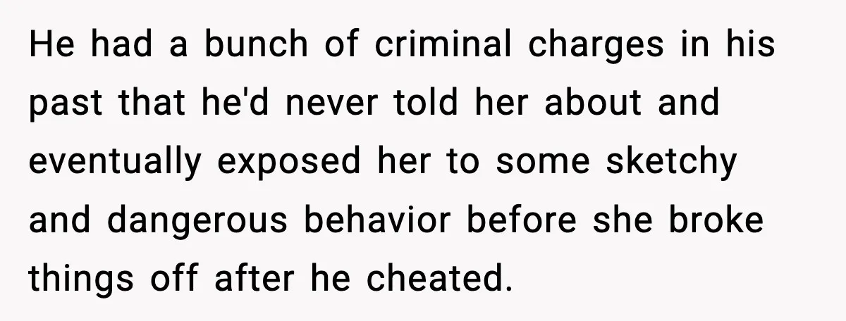 He had a bunch of criminal charges in his past that he'd never told her about and eventually exposed her to some sketchy and dangerous behavior before she broke things...