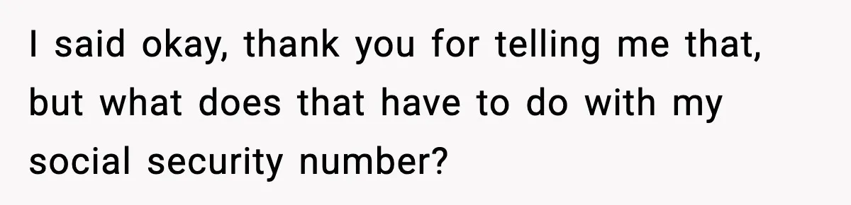 I said okay, thank you for telling me that, but what does that have to do with my social security number?