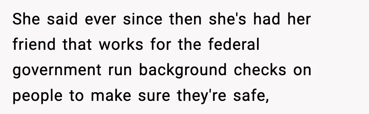 She said ever since then she's had her friend that works for the federal government run background checks on people to make sure they're safe,