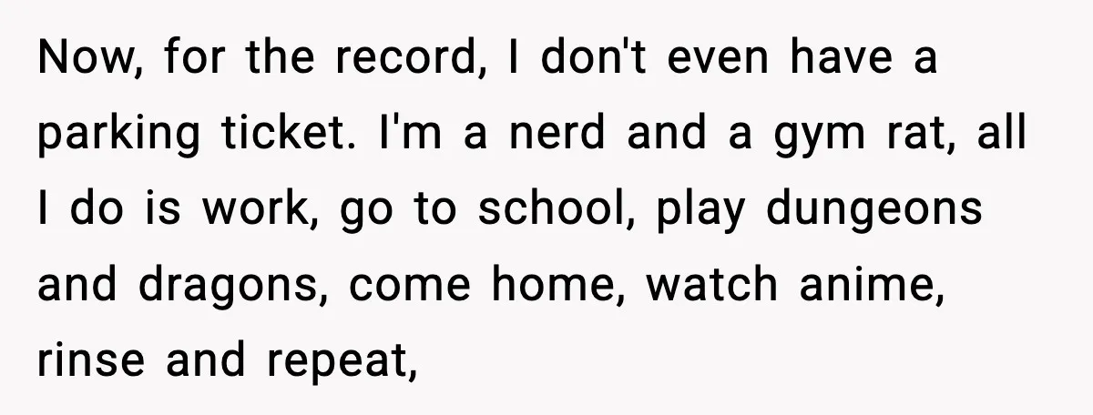 Now, for the record, I don't even have a parking ticket. I'm a nerd and a gym rat, all I do is work, go to school, play dungeons and dragons,...