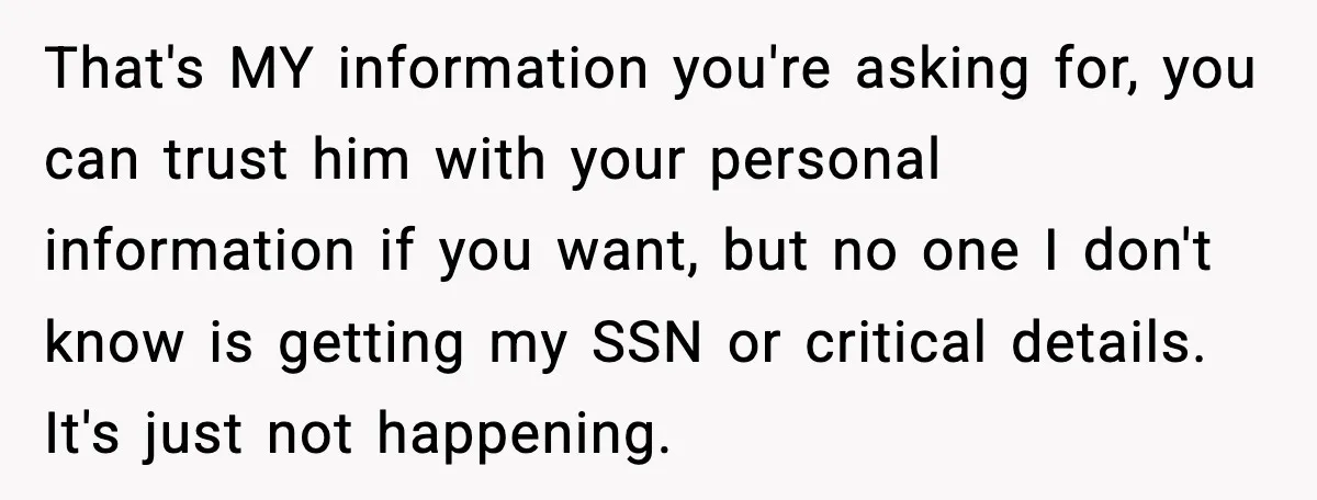 That's MY information you're asking for, you can trust him with your personal information if you want, but no one I don't know is getting my SSN or critical details....