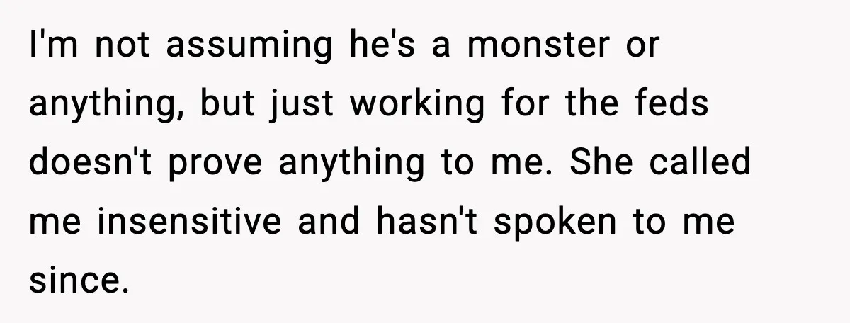 I'm not assuming he's a monster or anything, but just working for the feds doesn't prove anything to me. She called me insensitive and hasn't spoken to me since.