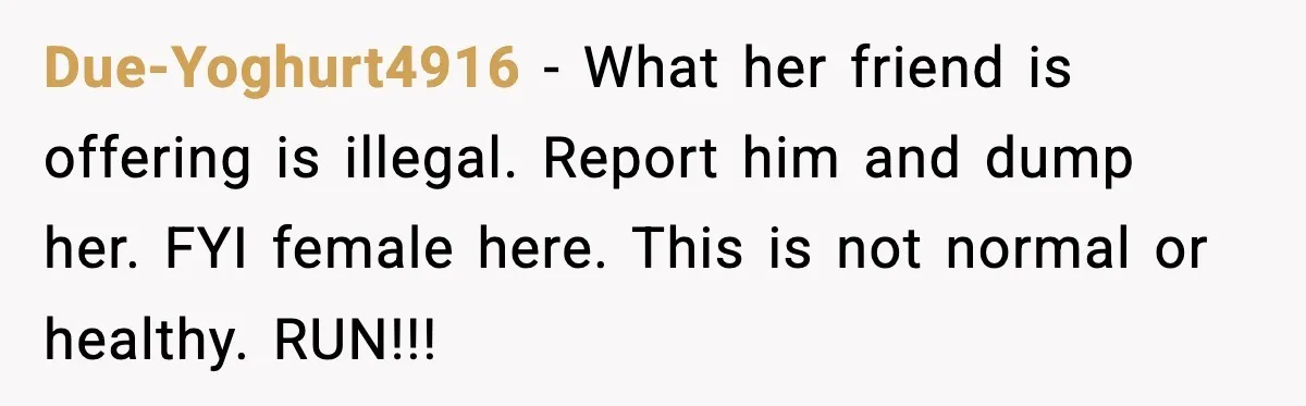 Due-Yoghurt4916 - What her friend is offering is illegal. Report him and dump her. FYI female here. This is not normal or healthy. RUN!!!