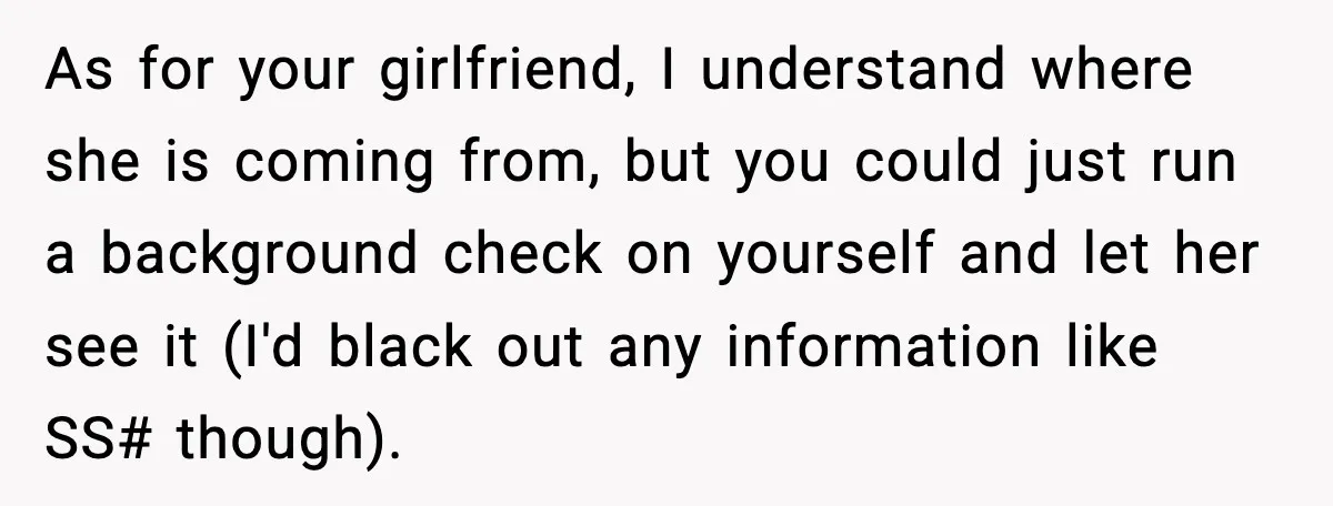 As for your girlfriend, I understand where she is coming from, but you could just run a background check on yourself and let her see it (I'd black out any...