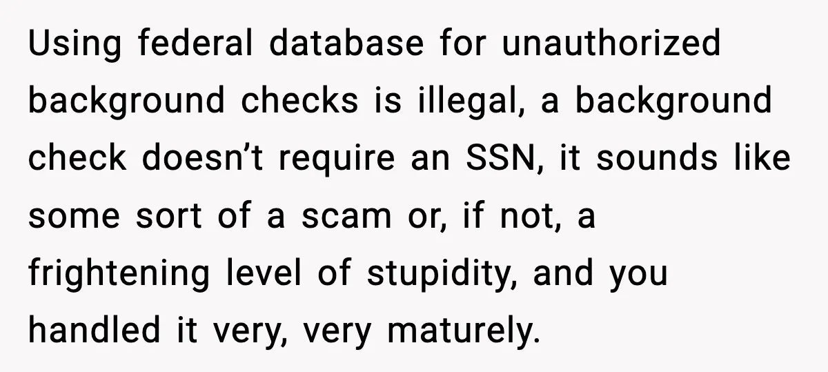 Using federal database for unauthorized background checks is illegal, a background check doesn’t require an SSN, it sounds like some sort of a scam or, if not, a frightening level...