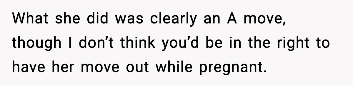 Man Considers Kicking Out Pregnant Wife After She Tries To Test His Loyalty What she did was clearly an A move, though I don’t think you’d be in the right to have her move out while pregnant.