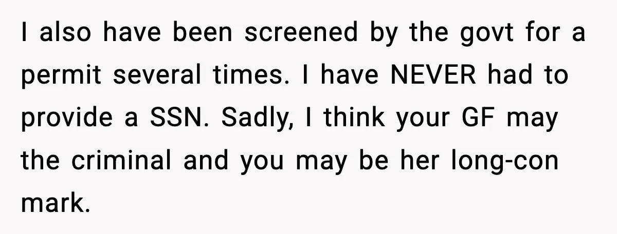 I also have been screened by the govt for a permit several times. I have NEVER had to provide a SSN. Sadly, I think your GF may the criminal and...
