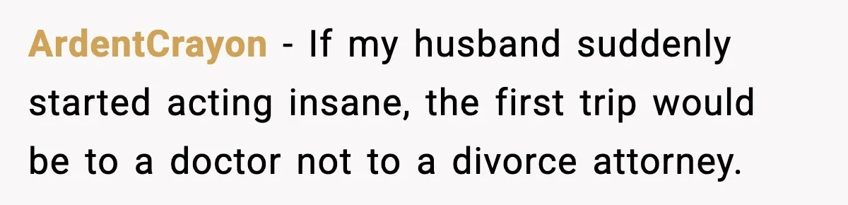 Man Considers Kicking Out Pregnant Wife After She Tries To Test His Loyalty ArdentCrayon − If my husband suddenly started acting insane, the first trip would be to a doctor not to a divorce attorney.