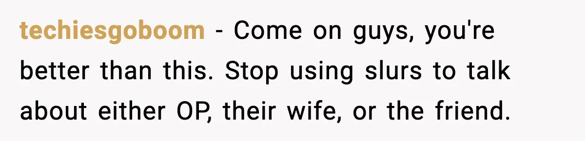 Man Considers Kicking Out Pregnant Wife After She Tries To Test His Loyalty techiesgoboom − Come on guys, you're better than this. Stop using slurs to talk about either OP, their wife, or the friend.