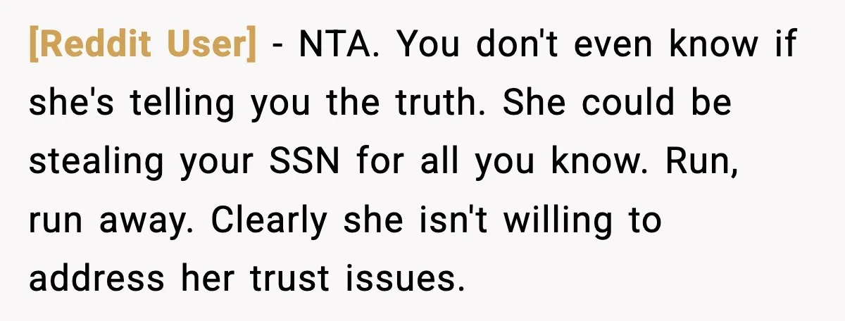 [Reddit User] - NTA. You don't even know if she's telling you the truth. She could be stealing your SSN for all you know. Run, run away. Clearly she isn't...