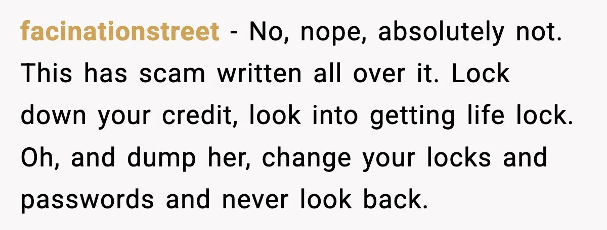 facinationstreet - No, nope, absolutely not. This has scam written all over it. Lock down your credit, look into getting life lock. Oh, and dump her, change your locks and...
