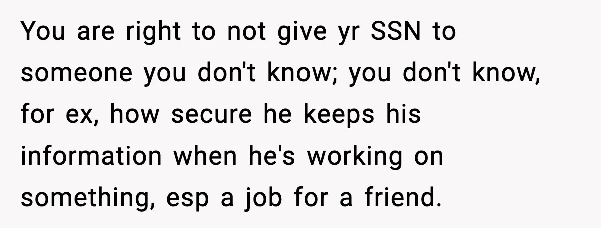 You are right to not give yr SSN to someone you don't know; you don't know, for ex, how secure he keeps his information when he's working on something, esp...