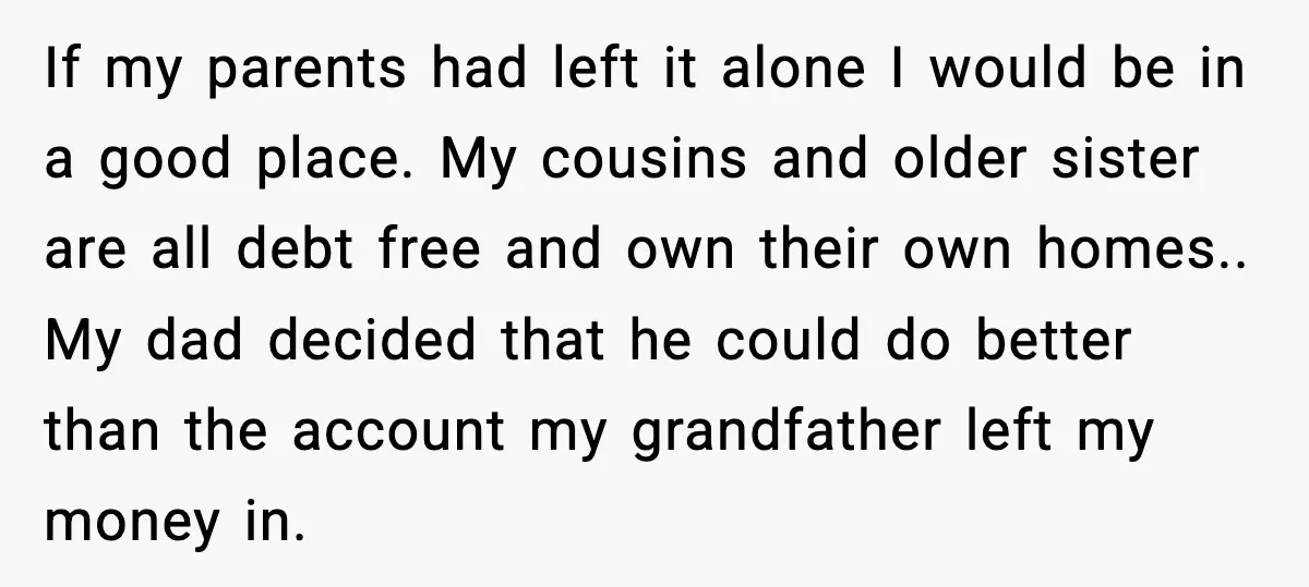If my parents had left it alone I would be in a good place. My cousins and older sister are all debt free and own their own homes.. My dad...