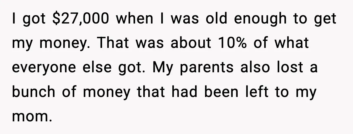 I got $27,000 when I was old enough to get my money. That was about 10% of what everyone else got. My parents also lost a bunch of money that...