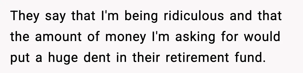 They say that I'm being ridiculous and that the amount of money I'm asking for would put a huge dent in their retirement fund.