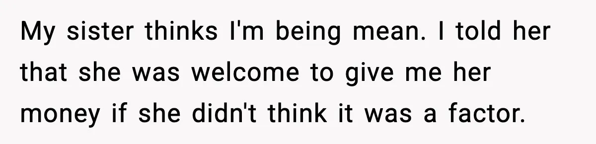 My sister thinks I'm being mean. I told her that she was welcome to give me her money if she didn't think it was a factor.