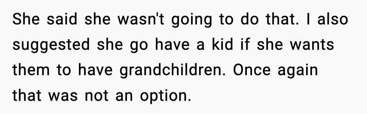 She said she wasn't going to do that. I also suggested she go have a kid if she wants them to have grandchildren. Once again that was not an option.