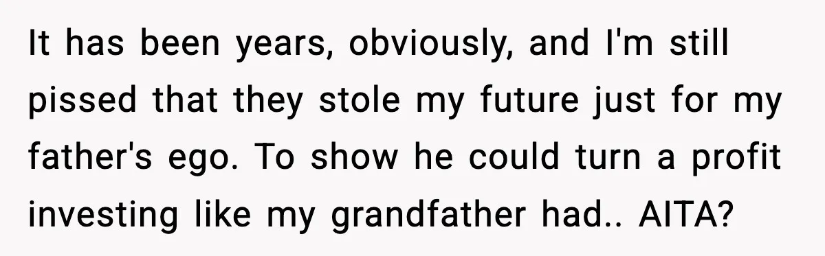 It has been years, obviously, and I'm still pissed that they stole my future just for my father's ego. To show he could turn a profit investing like my grandfather...