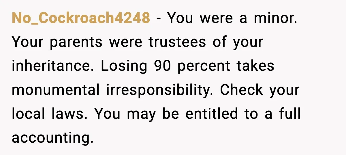 No_Cockroach4248 - You were a minor. Your parents were trustees of your inheritance. Losing 90 percent takes monumental irresponsibility. Check your local laws. You may be entitled to a full...