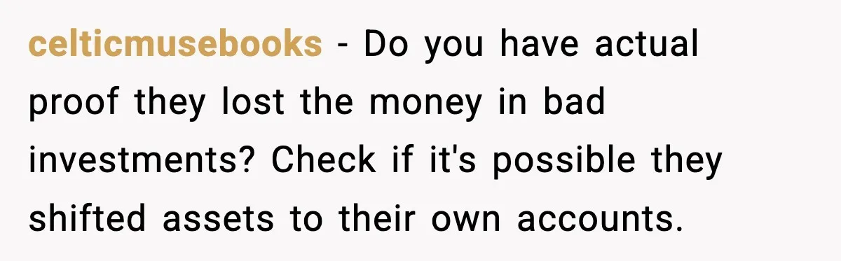 celticmusebooks - Do you have actual proof they lost the money in bad investments? Check if it's possible they shifted assets to their own accounts.