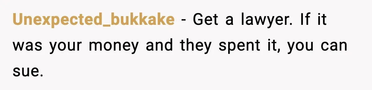 Unexpected_bukkake - Get a lawyer. If it was your money and they spent it, you can sue.
