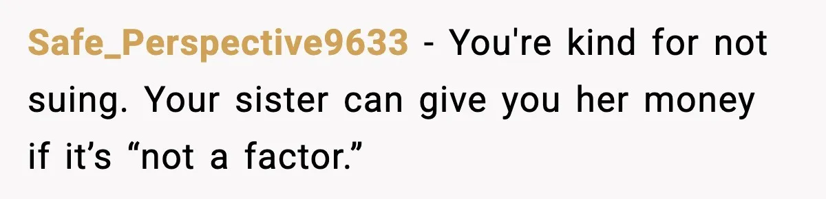 Safe_Perspective9633 - You're kind for not suing. Your sister can give you her money if it’s “not a factor.”