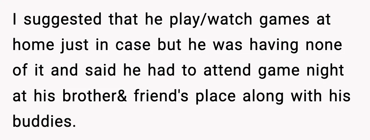 I suggested that he play/watch games at home just in case but he was having none of it and said he had to attend game night at his brother& friend's...